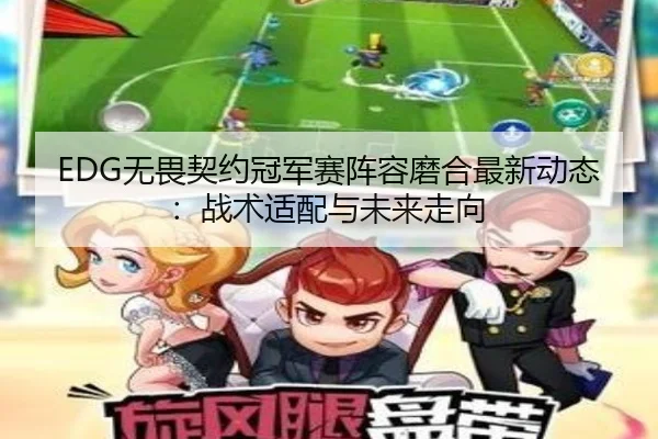 EDG无畏契约冠军赛阵容磨合最新动态：战术适配与未来走向